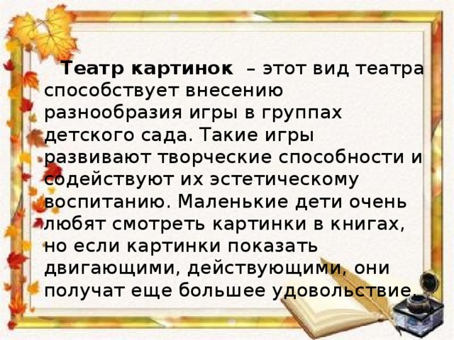   Театр картинок   – этот вид театра способствует внесению разнообразия игры в группах детского сада. Такие игры развивают творческие способности и содействуют их эстетическому воспитанию. Маленькие дети очень любят смотреть картинки в книгах, но если картинки показать двигающими, действующими, они получат еще большее удовольствие. 