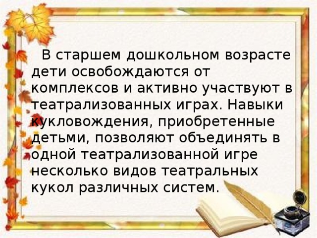  В старшем дошкольном возрасте дети освобождаются от комплексов и активно участвуют в театрализованных играх. Навыки кукловождения, приобретенные детьми, позволяют объединять в одной театрализованной игре несколько видов театральных кукол различных систем. 