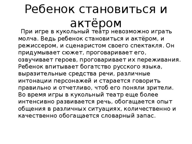 Ребенок становиться и актёром  При игре в кукольный театр невозможно играть молча. Ведь ребенок становиться и актёром, и режиссером, и сценаристом своего спектакля. Он придумывает сюжет, проговаривает его, озвучивает героев, проговаривает их переживания. Ребенок впитывает богатство русского языка, выразительные средства речи, различные интонации персонажей и старается говорить правильно и отчетливо, чтоб его поняли зрители. Во время игры в кукольный театр еще более интенсивно развивается речь, обогащается опыт общения в различных ситуациях, количественно и качественно обогащается словарный запас. 