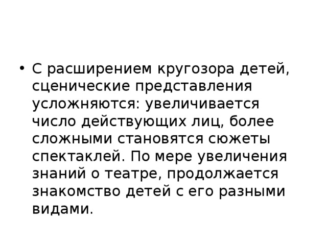 С расширением кругозора детей, сценические представления усложняются: увеличивается число действующих лиц, более сложными становятся сюжеты спектаклей. По мере увеличения знаний о театре, продолжается знакомство детей с его разными видами.  