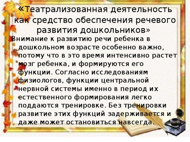 « Театрализованная деятельность как средство обеспечения речевого развития дошкольников» Внимание к развитию речи ребенка в дошкольном возрасте особенно важно, потому что в это время интенсивно растет мозг ребенка, и формируются его функции. Согласно исследованиям физиологов, функции центральной нервной системы именно в период их естественного формирования легко поддаются тренировке. Без тренировки развитие этих функций задерживается и даже может остановиться навсегда.  