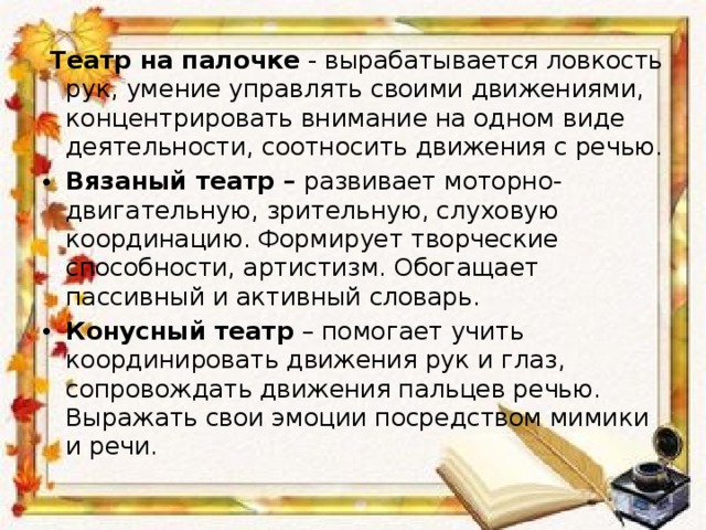  Театр на палочке  - вырабатывается ловкость рук, умение управлять своими движениями, концентрировать внимание на одном виде деятельности, соотносить движения с речью. Вязаный театр –  развивает моторно-двигательную, зрительную, слуховую координацию. Формирует творческие способности, артистизм. Обогащает пассивный и активный словарь. Конусный театр  – помогает учить координировать движения рук и глаз, сопровождать движения пальцев речью. Выражать свои эмоции посредством мимики и речи.  