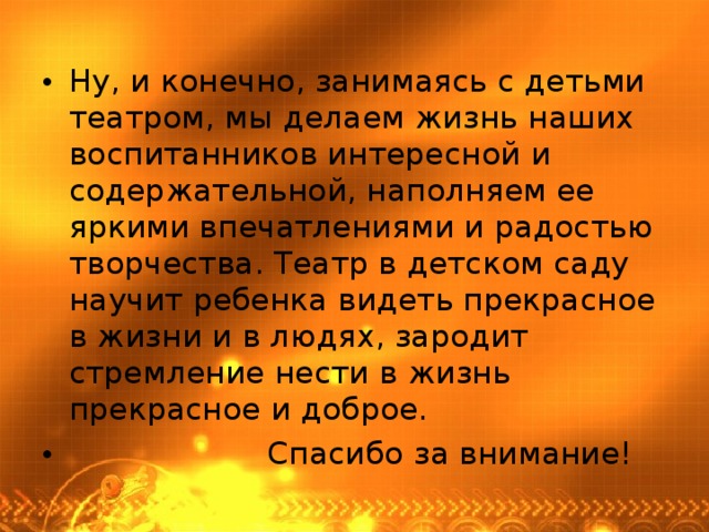 Ну, и конечно, занимаясь с детьми театром, мы делаем жизнь наших воспитанников интересной и содержательной, наполняем ее яркими впечатлениями и радостью творчества. Театр в детском саду научит ребенка видеть прекрасное в жизни и в людях, зародит стремление нести в жизнь прекрасное и доброе.  Спасибо за внимание! 