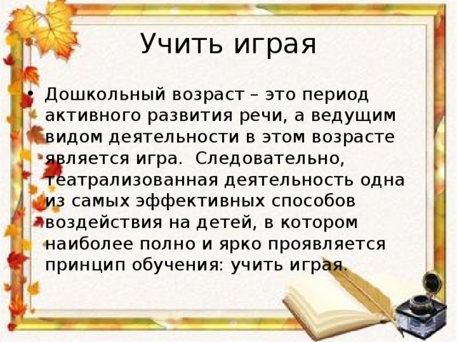 Учить играя Дошкольный возраст – это период активного развития речи, а ведущим видом деятельности в этом возрасте является игра.  Следовательно, театрализованная деятельность одна из самых эффективных способов воздействия на детей, в котором наиболее полно и ярко проявляется принцип обучения: учить играя.  