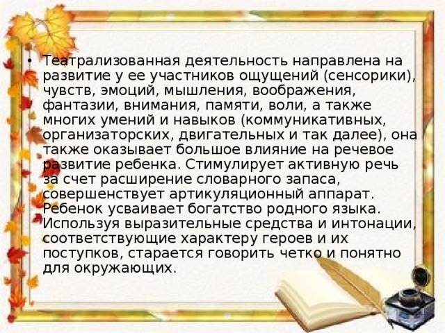 Театрализованная деятельность направлена на развитие у ее участников ощущений (сенсорики), чувств, эмоций, мышления, воображения, фантазии, внимания, памяти, воли, а также многих умений и навыков (коммуникативных, организаторских, двигательных и так далее), она также оказывает большое влияние на речевое развитие ребенка. Стимулирует активную речь за счет расширение словарного запаса, совершенствует артикуляционный аппарат. Ребенок усваивает богатство родного языка. Используя выразительные средства и интонации, соответствующие характеру героев и их поступков, старается говорить четко и понятно для окружающих.  