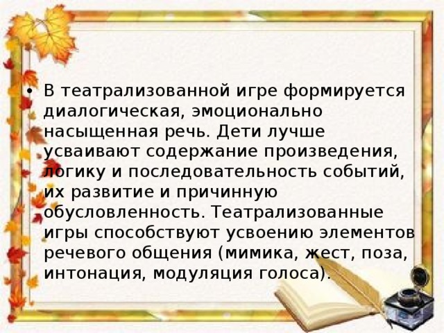 В театрализованной игре формируется диалогическая, эмоционально насыщенная речь. Дети лучше усваивают содержание произведения, логику и последовательность событий, их развитие и причинную обусловленность. Театрализованные игры способствуют усвоению элементов речевого общения (мимика, жест, поза, интонация, модуляция голоса).  