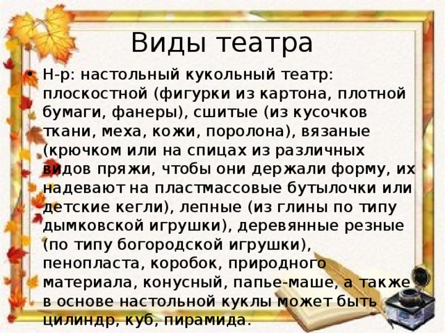 Виды театра Н-р: настольный кукольный театр: плоскостной (фигурки из картона, плотной бумаги, фанеры), сшитые (из кусочков ткани, меха, кожи, поролона), вязаные (крючком или на спицах из различных видов пряжи, чтобы они держали форму, их надевают на пластмассовые бутылочки или детские кегли), лепные (из глины по типу дымковской игрушки), деревянные резные (по типу богородской игрушки), пенопласта, коробок, природного материала, конусный, папье-маше, а также в основе настольной куклы может быть цилиндр, куб, пирамида. 