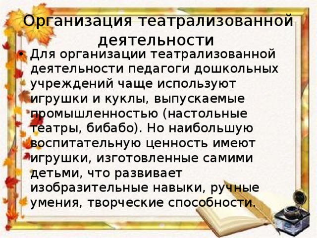Организация театрализованной деятельности Для организации театрализованной деятельности педагоги дошкольных  учреждений чаще используют игрушки и куклы, выпускаемые промышленностью (настольные театры, бибабо). Но наибольшую воспитательную ценность имеют игрушки, изготовленные самими детьми, что развивает изобразительные навыки, ручные умения, творческие способности.  