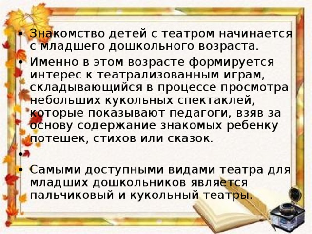 Знакомство детей с театром начинается с младшего дошкольного возраста. Именно в этом возрасте формируется интерес к театрализованным играм, складывающийся в процессе просмотра небольших кукольных спектаклей, которые показывают педагоги, взяв за основу содержание знакомых ребенку потешек, стихов или сказок.   Самыми доступными видами театра для младших дошкольников является пальчиковый и кукольный театры.  