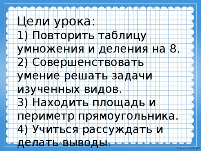 Цели урока: 1) Повторить таблицу умножения и деления на 8. 2) Совершенствовать умение решать задачи изученных видов. 3) Находить площадь и периметр прямоугольника. 4) Учиться рассуждать и делать выводы. 