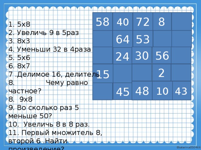 40 58 72 8 1. 5х8 2. Увеличь 9 в 5раз 3. 8х3 4. Уменьши 32 в 4раза 5. 5х6 6. 8х7 7 .Делимое 16, делитель 8. Чему равно частное? 8. 9х8 9. Во сколько раз 5 меньше 50? 10. Увеличь 8 в 8 раз. 11. Первый множитель 8, второй 6 .Найти произведение? 53 64 24 56 30 2 15 10 43 48 45 