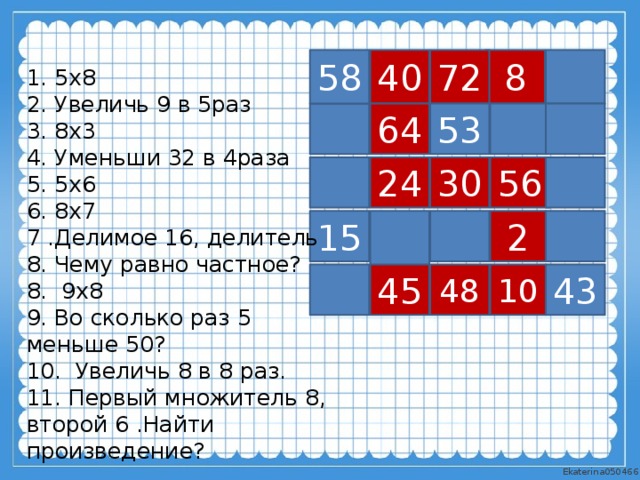 40 58 72 8 1. 5х8 2. Увеличь 9 в 5раз 3. 8х3 4. Уменьши 32 в 4раза 5. 5х6 6. 8х7 7 .Делимое 16, делитель 8. Чему равно частное? 8. 9х8 9. Во сколько раз 5 меньше 50? 10. Увеличь 8 в 8 раз. 11. Первый множитель 8, второй 6 .Найти произведение? 53 64 24 56 30 2 15 10 43 45 48 