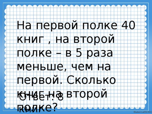 На первой полке 40 книг , на второй полке – в 5 раза меньше, чем на первой. Сколько книг на второй полке? Ответ: 8 книг 