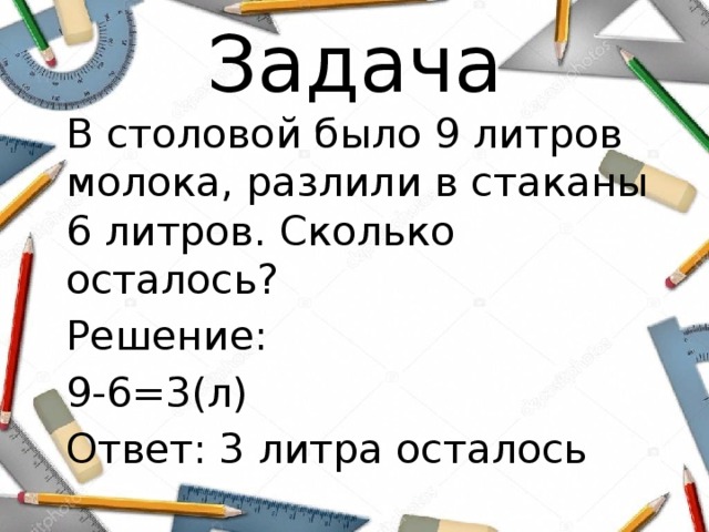 Задача В столовой было 9 литров молока, разлили в стаканы 6 литров. Сколько осталось? Решение: 9-6=3(л) Ответ: 3 литра осталось 