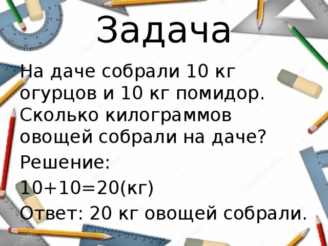 Задача На даче собрали 10 кг огурцов и 10 кг помидор. Сколько килограммов овощей собрали на даче? Решение: 10+10=20(кг) Ответ: 20 кг овощей собрали. 