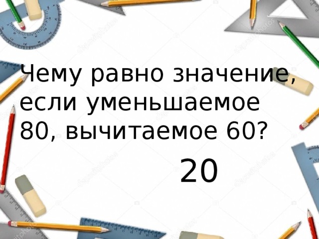 Чему равно значение, если уменьшаемое 80, вычитаемое 60?  20 