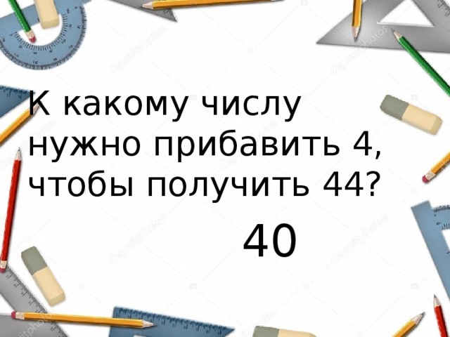 К какому числу нужно прибавить 4, чтобы получить 44?  40 