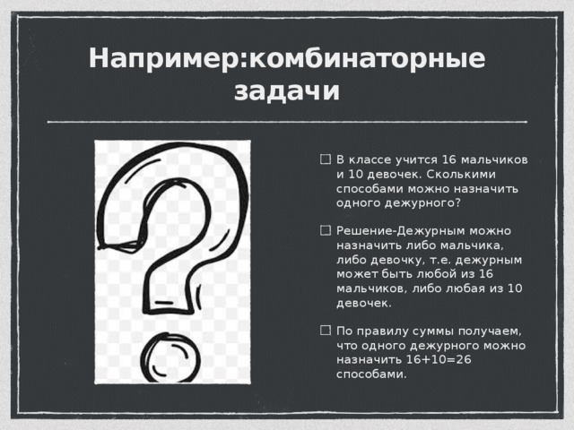 Например:комбинаторные задачи В классе учится 16 мальчиков и 10 девочек. Сколькими способами можно назначить одного дежурного? Решение-Дежурным можно назначить либо мальчика, либо девочку, т.е. дежурным может быть любой из 16 мальчиков, либо любая из 10 девочек. По правилу суммы получаем, что одного дежурного можно назначить 16+10=26 способами. 
