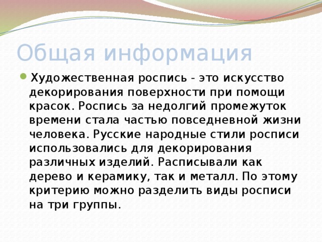 Общая информация Художественная роспись - это искусство декорирования поверхности при помощи красок. Роспись за недолгий промежуток времени стала частью повседневной жизни человека. Русские народные стили росписи использовались для декорирования различных изделий. Расписывали как дерево и керамику, так и металл. По этому критерию можно разделить виды росписи на три группы. 