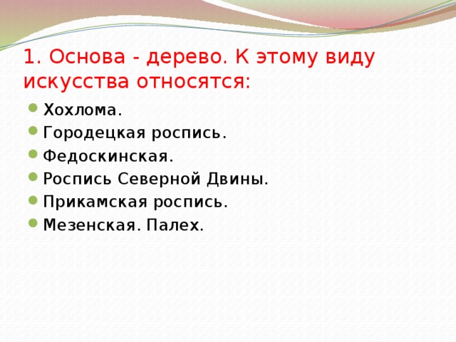 1. Основа - дерево. К этому виду искусства относятся: Хохлома. Городецкая роспись. Федоскинская. Роспись Северной Двины. Прикамская роспись. Мезенская. Палех. 