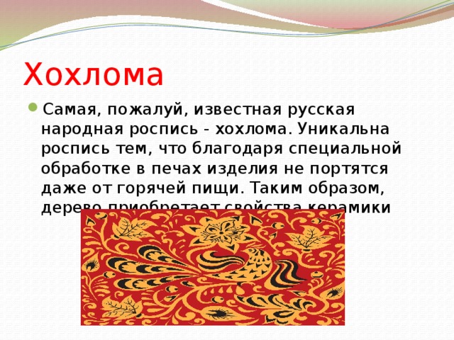 Хохлома Самая, пожалуй, известная русская народная роспись - хохлома. Уникальна роспись тем, что благодаря специальной обработке в печах изделия не портятся даже от горячей пищи. Таким образом, дерево приобретает свойства керамики 