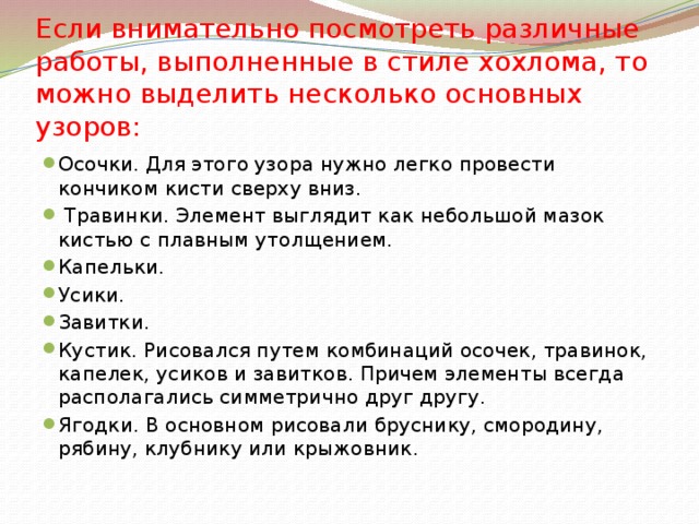 Если внимательно посмотреть различные работы, выполненные в стиле хохлома, то можно выделить несколько основных узоров: Осочки. Для этого узора нужно легко провести кончиком кисти сверху вниз.  Травинки. Элемент выглядит как небольшой мазок кистью с плавным утолщением. Капельки. Усики. Завитки. Кустик. Рисовался путем комбинаций осочек, травинок, капелек, усиков и завитков. Причем элементы всегда располагались симметрично друг другу. Ягодки. В основном рисовали бруснику, смородину, рябину, клубнику или крыжовник. 