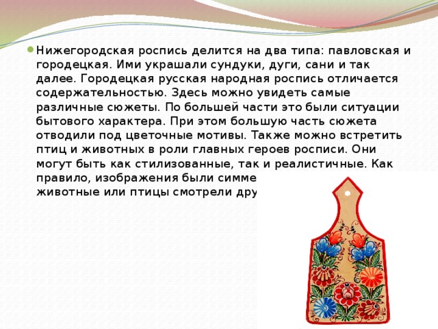 Нижегородская роспись делится на два типа: павловская и городецкая. Ими украшали сундуки, дуги, сани и так далее. Городецкая русская народная роспись отличается содержательностью. Здесь можно увидеть самые различные сюжеты. По большей части это были ситуации бытового характера. При этом большую часть сюжета отводили под цветочные мотивы. Также можно встретить птиц и животных в роли главных героев росписи. Они могут быть как стилизованные, так и реалистичные. Как правило, изображения были симметричными, при этом животные или птицы смотрели друг на друга. 