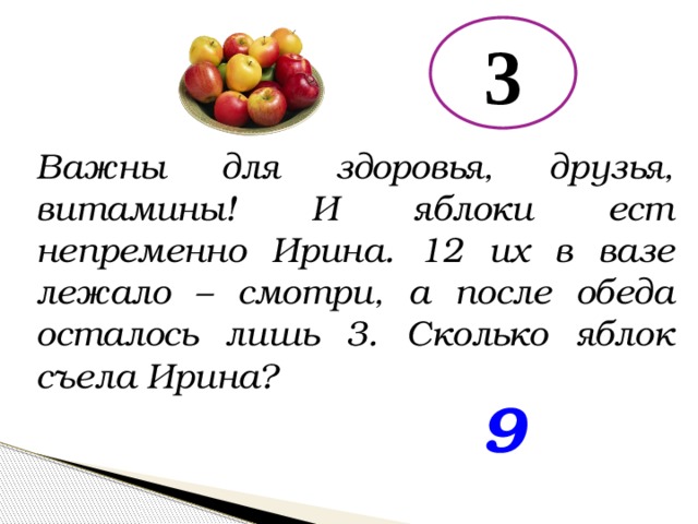 3 Важны для здоровья, друзья, витамины! И яблоки ест непременно Ирина. 12 их в вазе лежало – смотри, а после обеда осталось лишь 3. Сколько яблок съела Ирина? 9 
