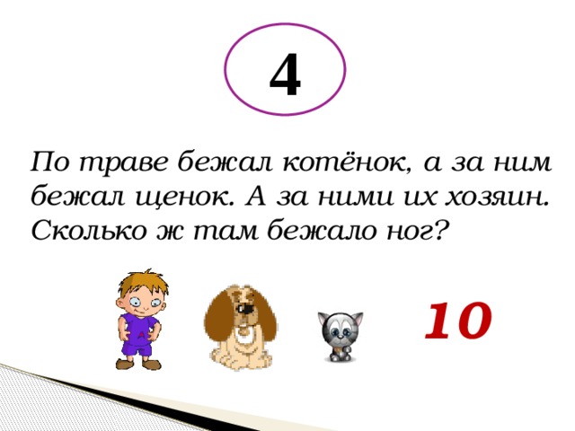 4 По траве бежал котёнок, а за ним бежал щенок. А за ними их хозяин. Сколько ж там бежало ног? 10 