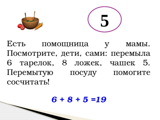5 Есть помощница у мамы. Посмотрите, дети, сами: перемыла 6 тарелок, 8 ложек, чашек 5. Перемытую посуду помогите сосчитать! 6 + 8 + 5 = 19 