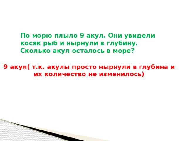  По морю плыло 9 акул. Они увидели косяк рыб и нырнули в глубину. Сколько акул осталось в море?       9 акул( т.к. акулы просто нырнули в глубина и их количество не изменилось) 
