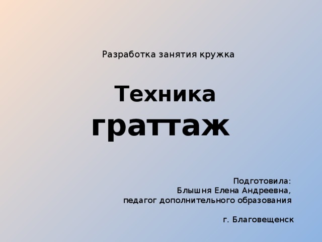 Разработка занятия кружка      Техника граттаж Подготовила: Блышня Елена Андреевна, педагог дополнительного образования  г. Благовещенск 