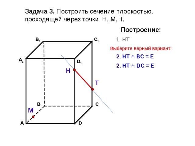Задача 3. Построить сечение плоскостью, проходящей через точки Н, М, Т. Построение: C 1 1. НТ В 1 Выберите верный вариант: 2. НТ ∩ B С  =  Е А 1 D 1 2. НТ ∩ D С  =  Е Н Т С В М D А 