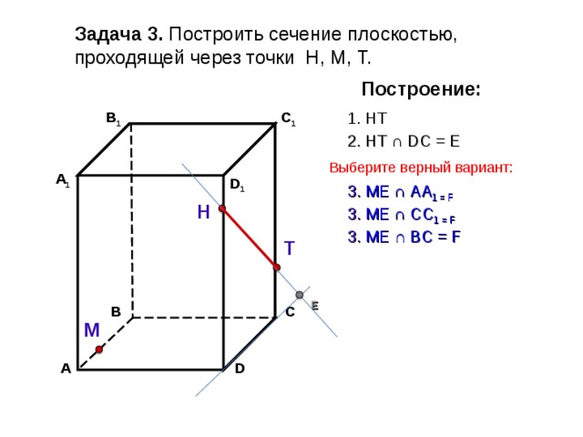 Задача 3. Построить сечение плоскостью, проходящей через точки Н, М, Т. Построение: В 1 1. НТ C 1 2. НТ ∩ D С  =  Е Выберите верный вариант: А 1 D 1 3 . ME ∩ AA 1 = F Н 3 . ME ∩ CC 1  = F 3 . ME ∩ B С  = F Т Е В С М А D 