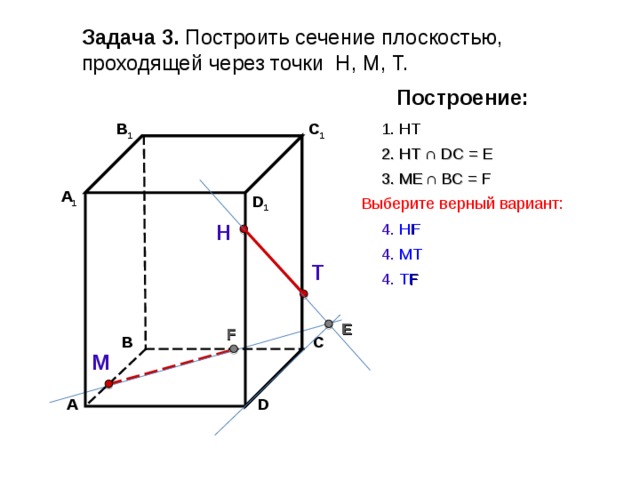 Задача 3. Построить сечение плоскостью, проходящей через точки Н, М, Т. Построение: В 1 C 1 1. НТ 2. НТ ∩ D С  = E 3 . ME  ∩ ВС  = F А 1 D 1 Выберите верный вариант: Н 4. Н F 4. МТ Т 4. Т F E F С В М D А 