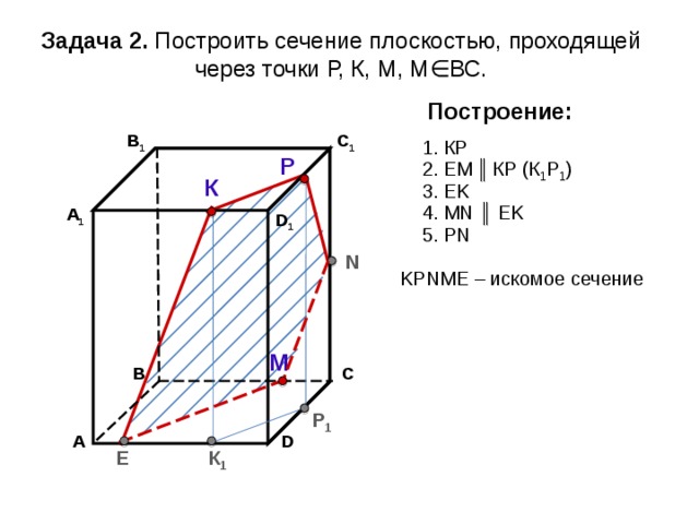 Задача 2. Построить сечение плоскостью, проходящей через точки Р, К, М, М∈ВС. Построение: В 1 C 1 1. К P Р 2. EM  ║  К P (К 1 Р 1 ) К 3. EK 4. М N ║ EK А 1 D 1 5. Р N N K Р N М E – искомое сечение М С В Р 1 А D К 1 E 