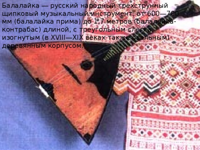 Балалайка  — русский народный  трёхструнный щипковый музыкальный инструмент, от 600—700 мм (балалайка прима) до 1,7 метров (балалайка-контрабас) длиной, с треугольным слегка изогнутым (в XVIII—XIX веках также овальным) деревянным корпусом. 