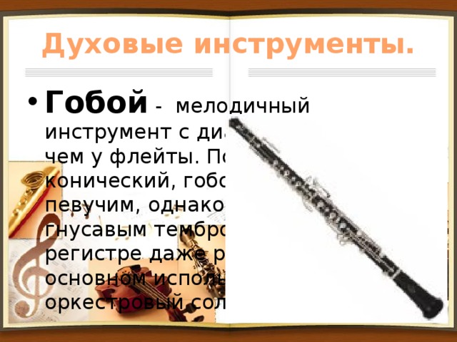 Духовые инструменты. Гобой - мелодичный инструмент с диапазоном ниже, чем у флейты. По форме немного конический, гобой обладает певучим, однако несколько гнусавым тембром, а в верхнем регистре даже резким. Он в основном используется как оркестровый сольный инструмент. 