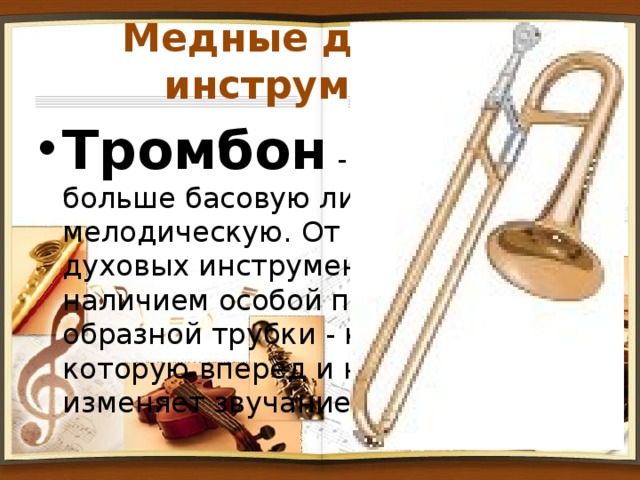 Медные духовые инструменты. Тромбон - исполняет больше басовую линию, чем мелодическую. От других медных духовых инструментов отличается наличием особой передвижной U-образной трубки - кулисы, двигая которую вперед и назад музыкант изменяет звучание инструмента. 