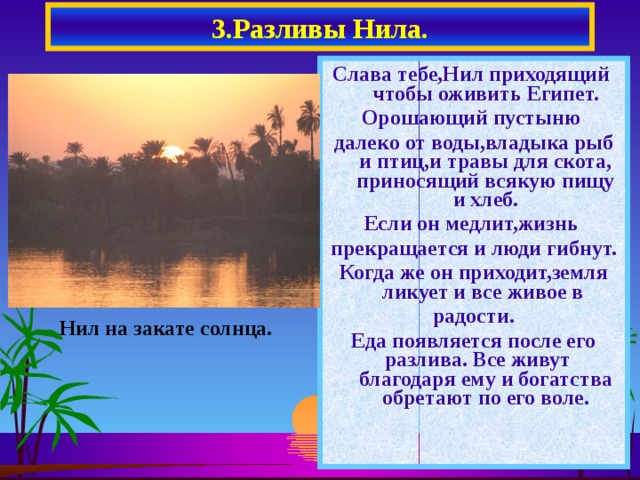 3.Разливы Нила. Слава тебе,Нил приходящий чтобы оживить Египет. Орошающий пустыню далеко от воды,владыка рыб и птиц,и травы для скота, приносящий всякую пищу и хлеб. Если он медлит,жизнь прекращается и люди гибнут. Когда же он приходит,земля ликует и все живое в радости. Еда появляется после его разлива. Все живут благодаря ему и богатства обретают по его воле. Нил на закате солнца.  