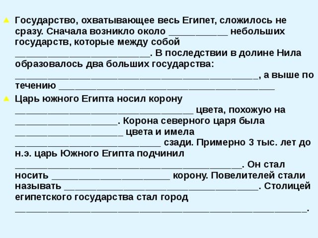  Государство, охватывающее весь Египет, сложилось не сразу. Сначала возникло около ___________ небольших государств, которые между собой _________________________. В последствии в долине Нила образовалось два больших государства: _____________________________________________, а выше по течению ________________________________________ Царь южного Египта носил корону _________________________________ цвета, похожую на ___________________. Корона северного царя была ____________________ цвета и имела ___________________________ сзади. Примерно 3 тыс. лет до н.э. царь Южного Египта подчинил __________________________________________. Он стал носить ______________________ корону. Повелителей стали называть ____________________________________. Столицей египетского государства стал город ______________________________________________________.  