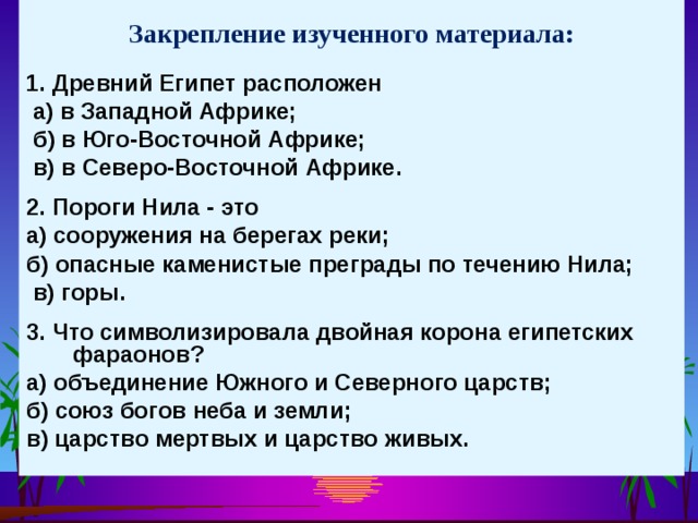 Закрепление изученного материала: 1. Древний Египет расположен  а) в Западной Африке;  б) в Юго-Восточной Африке;  в) в Северо-Восточной Африке.  2. Пороги Нила - это а) сооружения на берегах реки; б) опасные каменистые преграды по течению Нила;  в) горы.  3. Что символизировала двойная корона египетских фараонов? а) объединение Южного и Северного царств; б) союз богов неба и земли; в) царство мертвых и царство живых. 