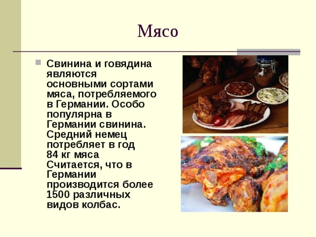  Мясо Свинина и говядина являются основными сортами мяса, потребляемого в Германии. Особо популярна в Германии свинина. Средний немец потребляет в год 84 кг мяса  Считается, что в Германии производится более 1500 различных видов колбас.  
