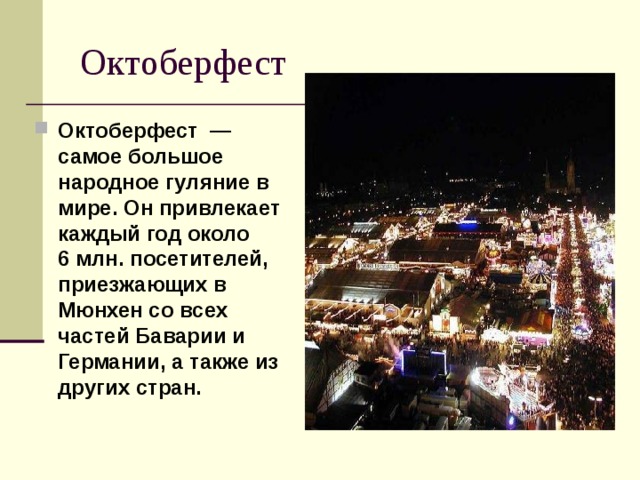  Октоберфест Октоберфест  — самое большое народное гуляние в мире. Он привлекает каждый год около 6 млн. посетителей, приезжающих в Мюнхен со всех частей Баварии и Германии, а также из других стран. 