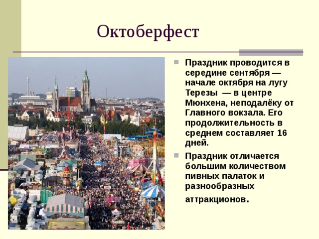  Октоберфест Праздник проводится в середине сентября — начале октября на лугу Терезы  — в центре Мюнхена, неподалёку от Главного вокзала. Его продолжительность в среднем составляет 16 дней. Праздник отличается большим количеством пивных палаток и разнообразных аттракционов . 