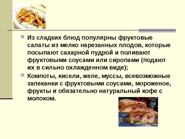 Из сладких блюд популярны фруктовые салаты из мелко нарезанных плодов, которые посыпают сахарной пудрой и поливают фруктовыми соусами или сиропами (подают их в сильно охлажденном виде); Компоты, кисели, желе, муссы, всевозможные запеканки с фруктовыми соусами, мороженое, фрукты и обязательно натуральный кофе с молоком.    