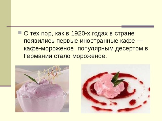 С тех пор, как в 1920-х годах в стране появились первые иностранные кафе — кафе-мороженое, популярным десертом в Германии стало мороженое.  