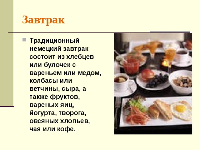 Завтрак Традиционный немецкий завтрак состоит из хлебцев или булочек с вареньем или медом, колбасы или ветчины, сыра, а также фруктов, вареных яиц, йогурта, творога, овсяных хлопьев, чая или кофе.  