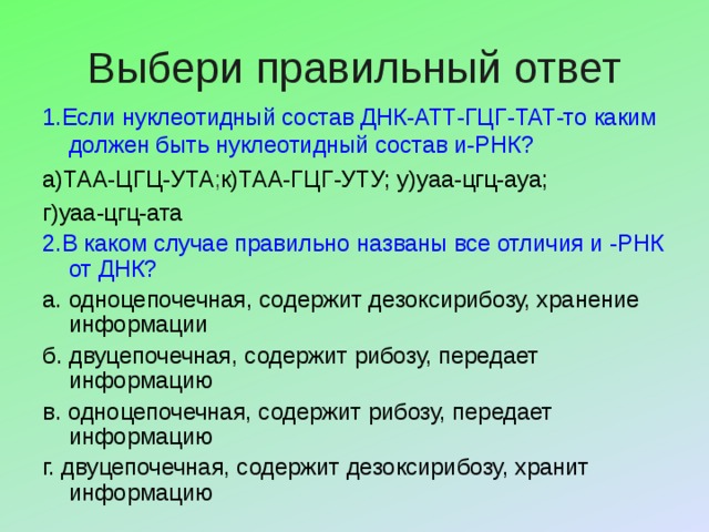 Выбери правильный ответ 1 . Если нуклеотидный состав ДНК-АТТ-ГЦГ-ТАТ-то каким должен быть нуклеотидный состав и-РНК? а)ТАА-ЦГЦ-УТА ; к)ТАА-ГЦГ-УТУ; у)уаа-цгц-ауа; г)уаа-цгц-ата 2.В каком случае правильно названы все отличия и -РНК от ДНК? а. одноцепочечная, содержит дезоксирибозу, хранение информации б. двуцепочечная, содержит рибозу, передает информацию в. одноцепочечная, содержит рибозу, передает информацию г. двуцепочечная, содержит дезоксирибозу, хранит информацию 