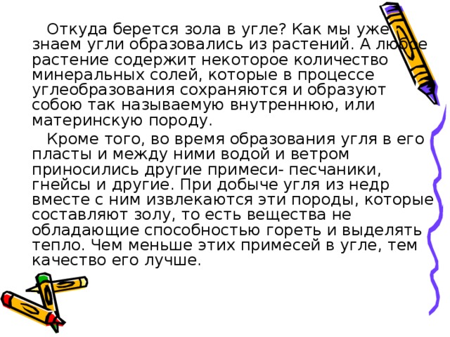  Откуда берется зола в угле? Как мы уже знаем угли образовались из растений. А любое растение содержит некоторое количество минеральных солей, которые в процессе углеобразования сохраняются и образуют собою так называемую внутреннюю, или материнскую породу.  Кроме того, во время образования угля в его пласты и между ними водой и ветром приносились другие примеси- песчаники, гнейсы и другие. При добыче угля из недр вместе с ним извлекаются эти породы, которые составляют золу, то есть вещества не обладающие способностью гореть и выделять тепло. Чем меньше этих примесей в угле, тем качество его лучше. 